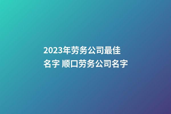 2023年劳务公司最佳名字 顺口劳务公司名字-第1张-公司起名-玄机派